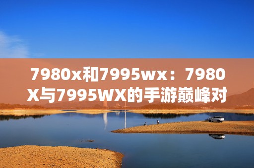 7980x和7995wx：7980X与7995WX的手游巅峰对决