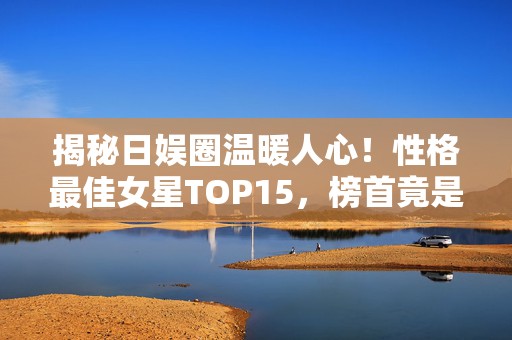 揭秘日娱圈温暖人心！性格最佳女星TOP15，榜首竟是她？