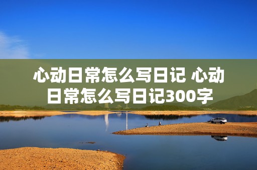 心动日常怎么写日记 心动日常怎么写日记300字