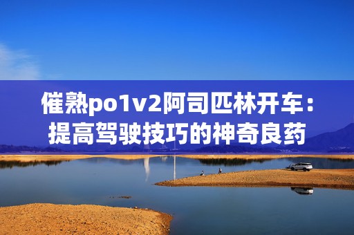 催熟po1v2阿司匹林开车：提高驾驶技巧的神奇良药