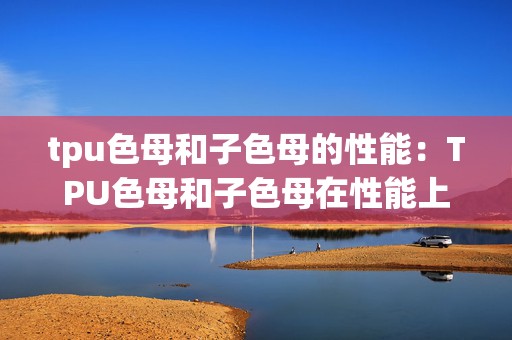 tpu色母和子色母的性能：TPU色母和子色母在性能上的差异