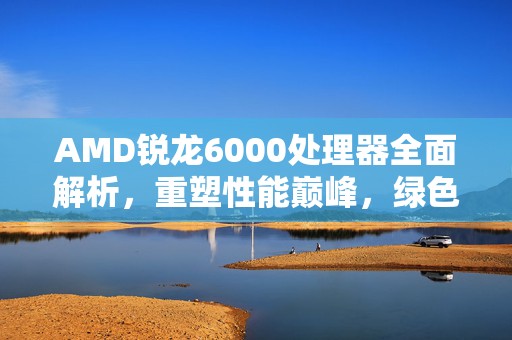 AMD锐龙6000处理器全面解析，重塑性能巅峰，绿色计算新纪元