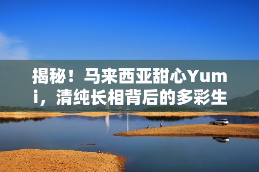 揭秘！马来西亚甜心Yumi，清纯长相背后的多彩生活与独特魅力