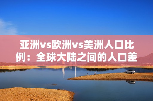 亚洲vs欧洲vs美洲人口比例：全球大陆之间的人口差异