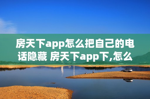 房天下app怎么把自己的电话隐藏 房天下app下,怎么隐藏手机号码