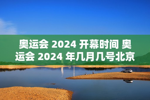 奥运会 2024 开幕时间 奥运会 2024 年几月几号北京时间，全球瞩目的体育盛事即将开启