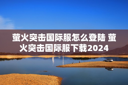 萤火突击国际服怎么登陆 萤火突击国际服下载2024