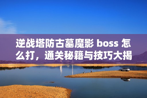 逆战塔防古墓魔影 boss 怎么打，通关秘籍与技巧大揭秘