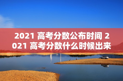 2021 高考分数公布时间 2021 高考分数什么时候出来，全网聚焦的高考分数揭晓时刻