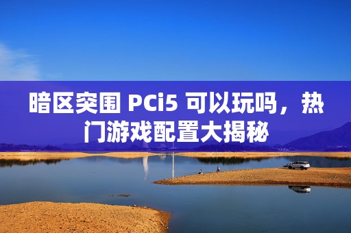 暗区突围 PCi5 可以玩吗，热门游戏配置大揭秘