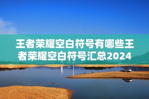 王者荣耀空白符号有哪些王者荣耀空白符号汇总2024最新，成为游戏高手的必备秘籍