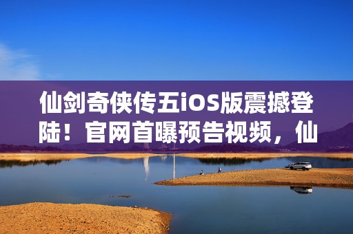 仙剑奇侠传五iOS版震撼登陆！官网首曝预告视频，仙侠梦再续前缘！