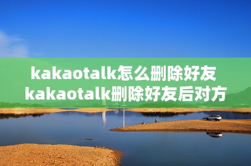 kakaotalk怎么删除好友 kakaotalk删除好友后对方好友里还能看见我吗