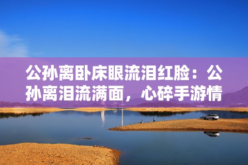 公孙离卧床眼流泪红脸：公孙离泪流满面，心碎手游情缘