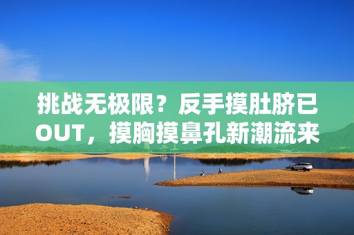 挑战无极限？反手摸肚脐已OUT，摸胸摸鼻孔新潮流来袭！