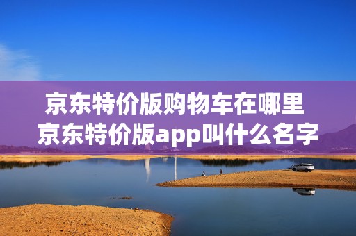 京东特价版购物车在哪里 京东特价版app叫什么名字