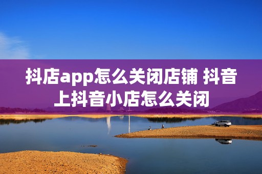 抖店app怎么关闭店铺 抖音上抖音小店怎么关闭