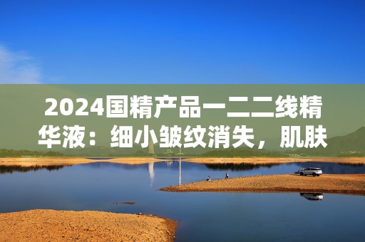 2024国精产品一二二线精华液：细小皱纹消失，肌肤重现活力和年轻