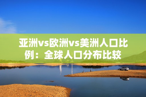 亚洲vs欧洲vs美洲人口比例：全球人口分布比较