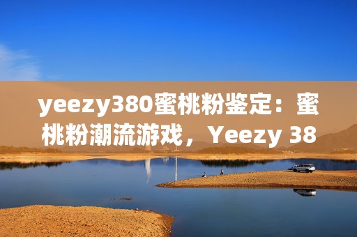 yeezy380蜜桃粉鉴定：蜜桃粉潮流游戏，Yeezy 380鉴定指南