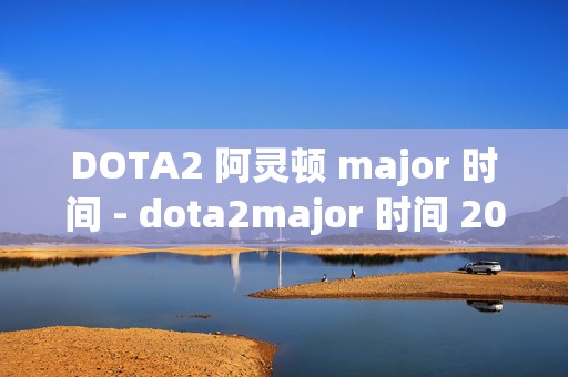 DOTA2 阿灵顿 major 时间 - dota2major 时间 2022，最新赛事日程全解析