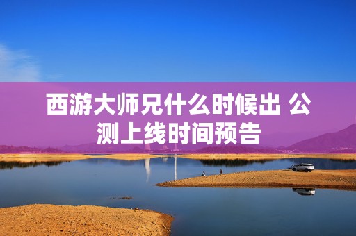 西游大师兄什么时候出 公测上线时间预告