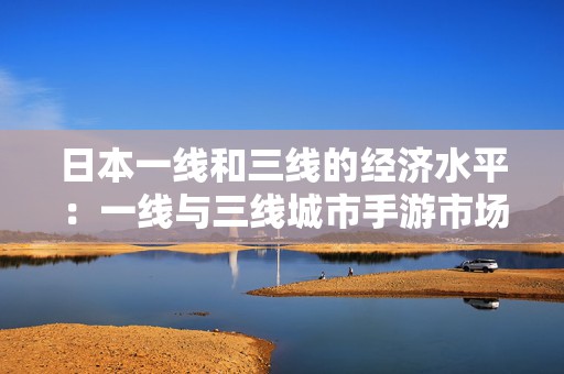 日本一线和三线的经济水平：一线与三线城市手游市场的经济格局探索