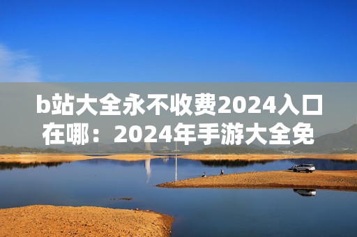 b站大全永不收费2024入口在哪：2024年手游大全免费资源获取攻略