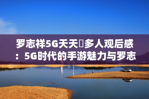 罗志祥5G天天奭多人观后感：5G时代的手游魅力与罗志祥不一样的精彩体验