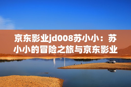 京东影业jd008苏小小：苏小小的冒险之旅与京东影业联手开启手游新篇章