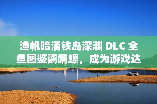 渔帆暗涌铁岛深渊 DLC 全鱼图鉴鹦鹉螺，成为游戏达人的必备秘籍