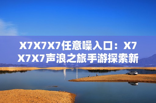 X7X7X7任意噪入口：X7X7X7声浪之旅手游探索新境界