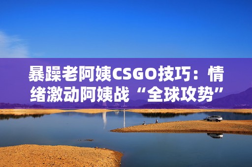 暴躁老阿姨CSGO技巧：情绪激动阿姨战“全球攻势”