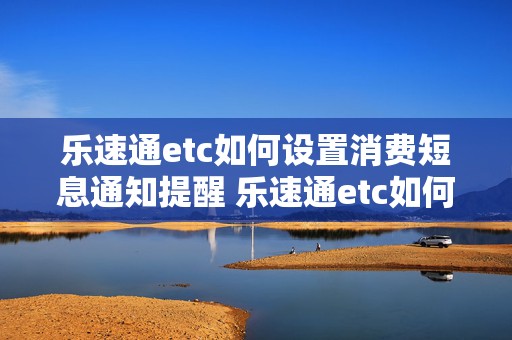 乐速通etc如何设置消费短息通知提醒 乐速通etc如何设置消费短息通知提醒