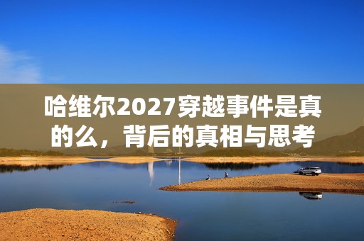 哈维尔2027穿越事件是真的么，背后的真相与思考