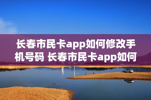 长春市民卡app如何修改手机号码 长春市民卡app如何修改手机号码