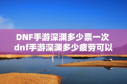 DNF手游深渊多少票一次 dnf手游深渊多少疲劳可以打