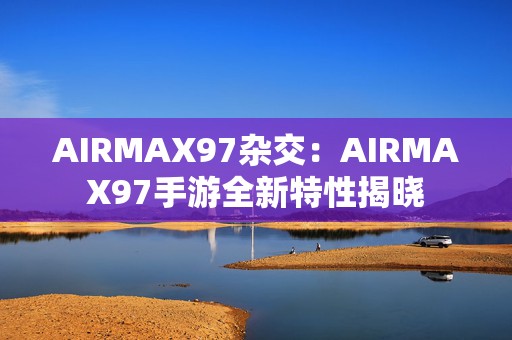 AIRMAX97杂交：AIRMAX97手游全新特性揭晓