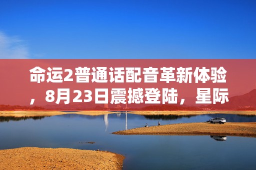 命运2普通话配音革新体验，8月23日震撼登陆，星际之旅更添亲切感！