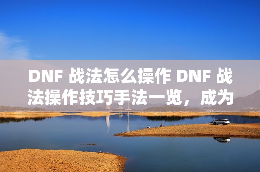 DNF 战法怎么操作 DNF 战法操作技巧手法一览，成为 DNF 战法操作大神的必备秘籍