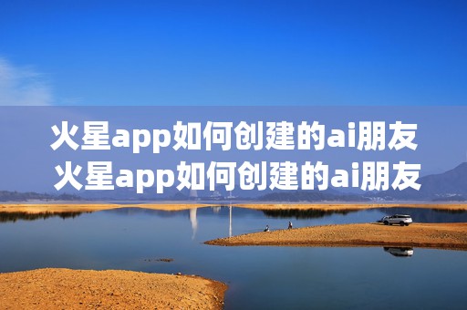 火星app如何创建的ai朋友 火星app如何创建的ai朋友模式