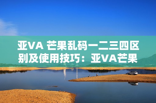 亚VA 芒果乱码一二三四区别及使用技巧：亚VA芒果乱码一二三四的区别与手游应用技巧解析