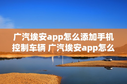 广汽埃安app怎么添加手机控制车辆 广汽埃安app怎么添加手机控制车辆