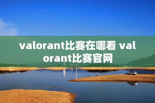 valorant比赛在哪看 valorant比赛官网