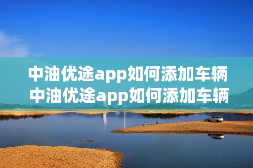 中油优途app如何添加车辆 中油优途app如何添加车辆位置信息