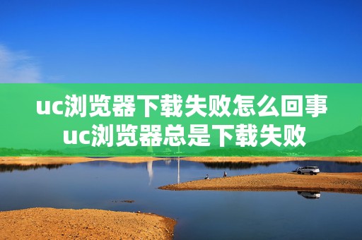 uc浏览器下载失败怎么回事 uc浏览器总是下载失败