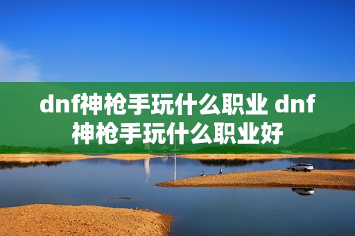 dnf神枪手玩什么职业 dnf神枪手玩什么职业好