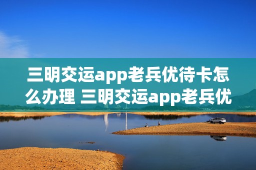 三明交运app老兵优待卡怎么办理 三明交运app老兵优待卡怎么办理流程