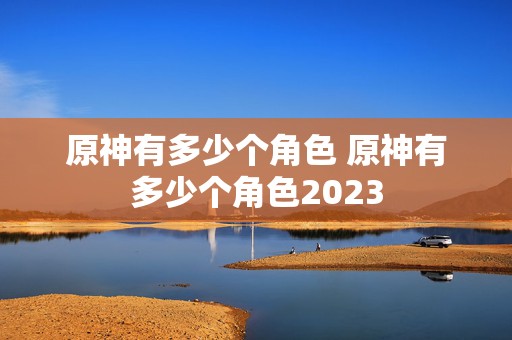 原神有多少个角色 原神有多少个角色2023