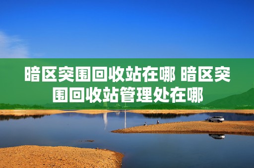 暗区突围回收站在哪 暗区突围回收站管理处在哪